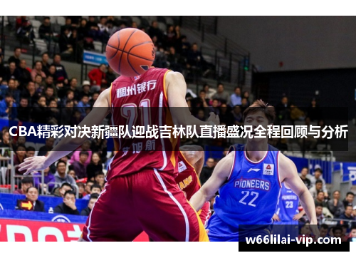 CBA精彩对决新疆队迎战吉林队直播盛况全程回顾与分析