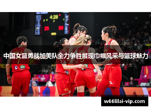 中国女篮勇战加美队全力争胜展现巾帼风采与篮球魅力