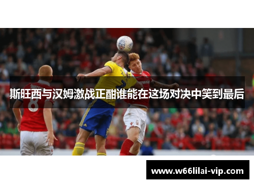 斯旺西与汉姆激战正酣谁能在这场对决中笑到最后